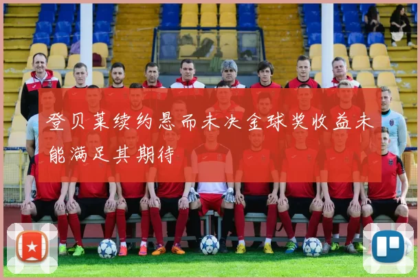 登贝莱续约悬而未决金球奖收益未能满足其期待