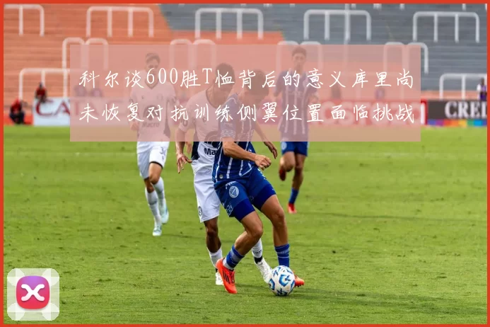 科尔谈600胜T恤背后的意义库里尚未恢复对抗训练侧翼位置面临挑战