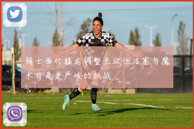 骑士面对猛龙调整无效但活塞与魔术将是更严峻的挑战