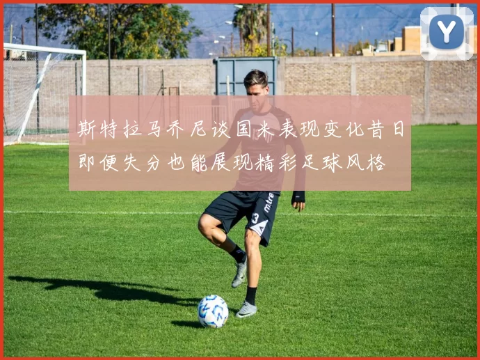 斯特拉马乔尼谈国米表现变化昔日即便失分也能展现精彩足球风格