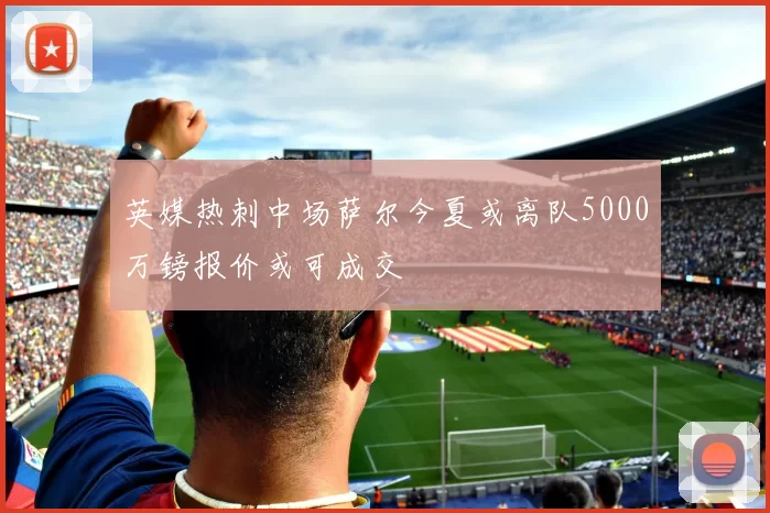 英媒热刺中场萨尔今夏或离队5000万镑报价或可成交