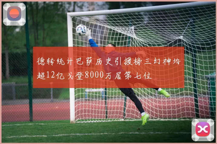 德转统计巴萨历史引援榜三幻神均超12亿戈登8000万居第七位