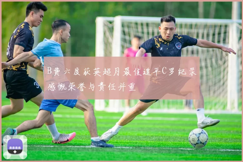 B费六度获英超月最佳追平C罗纪录感慨荣誉与责任并重