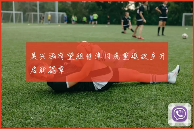 吴兴涵有望租借津门虎重返故乡开启新篇章
