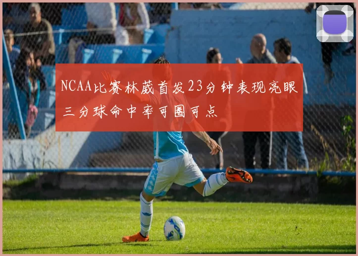 NCAA比赛林葳首发23分钟表现亮眼三分球命中率可圈可点