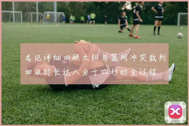 名记详细回顾太阳与篮网冲突裁判回放时长达八分十四秒的全过程