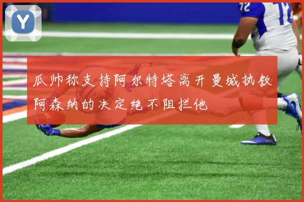 瓜帅称支持阿尔特塔离开曼城执教阿森纳的决定绝不阻拦他
