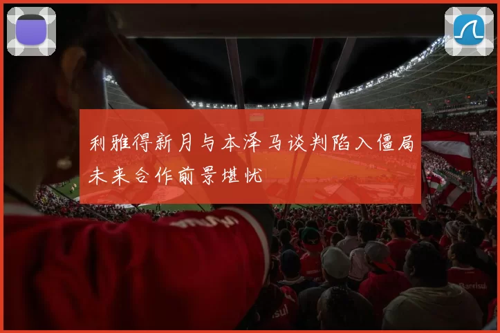 利雅得新月与本泽马谈判陷入僵局未来合作前景堪忧