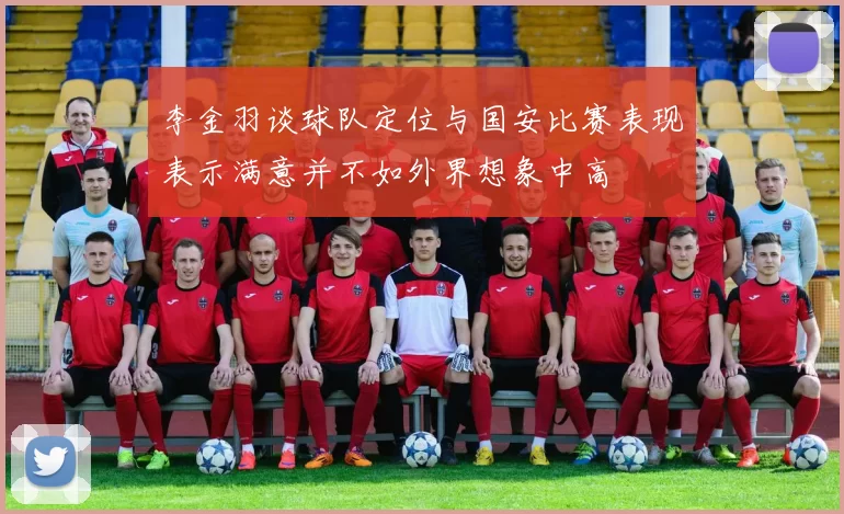 李金羽谈球队定位与国安比赛表现表示满意并不如外界想象中高