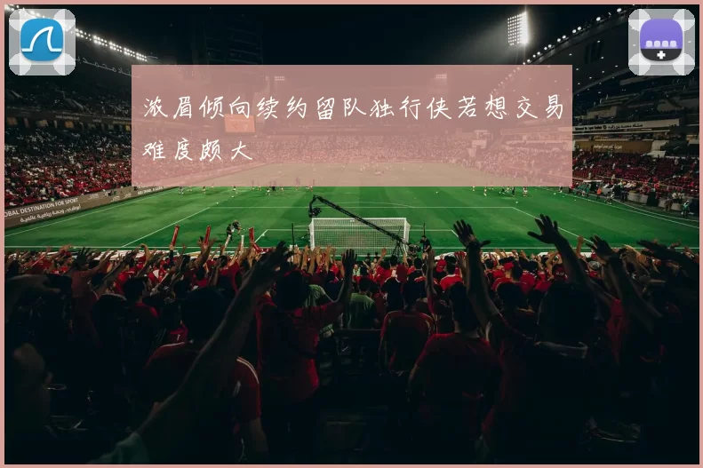浓眉倾向续约留队独行侠若想交易难度颇大