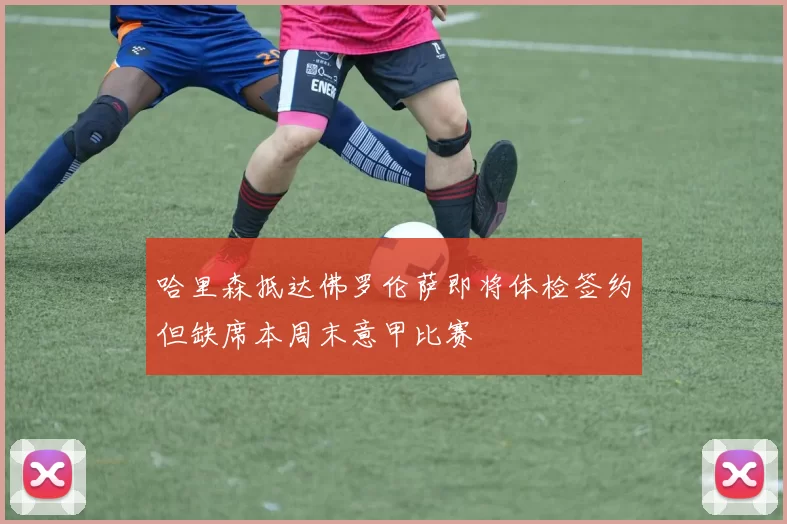 哈里森抵达佛罗伦萨即将体检签约但缺席本周末意甲比赛