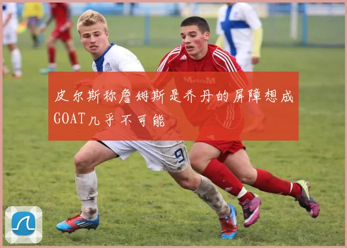 皮尔斯称詹姆斯是乔丹的屏障想成GOAT几乎不可能