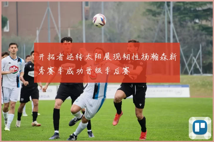 开拓者逆转太阳展现韧性杨瀚森新秀赛季成功晋级季后赛
