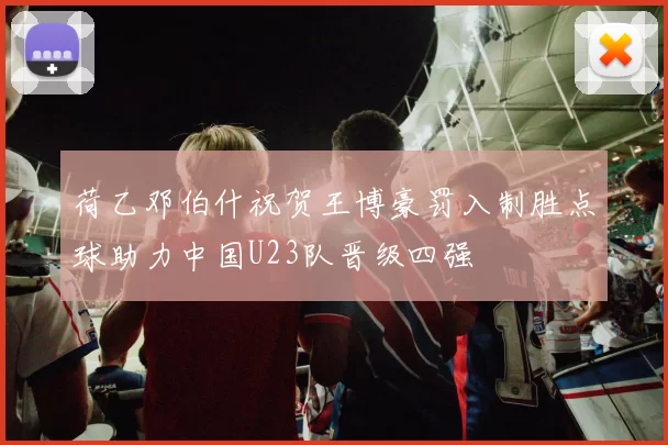 荷乙邓伯什祝贺王博豪罚入制胜点球助力中国U23队晋级四强