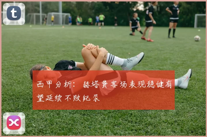 西甲分析：赫塔费客场表现稳健有望延续不败纪录