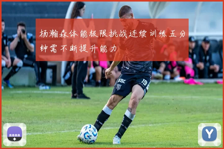 杨瀚森体能极限挑战连续训练五分钟需不断提升能力