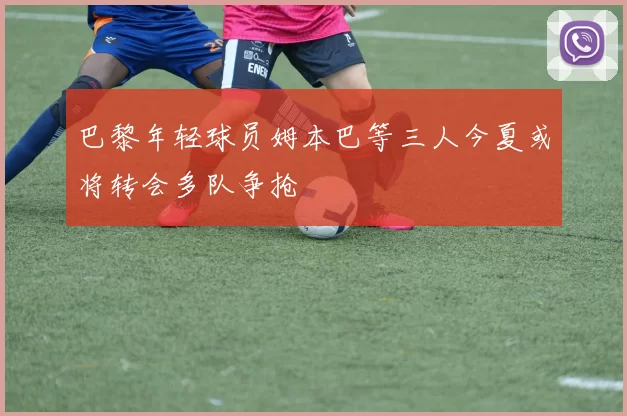 巴黎年轻球员姆本巴等三人今夏或将转会多队争抢