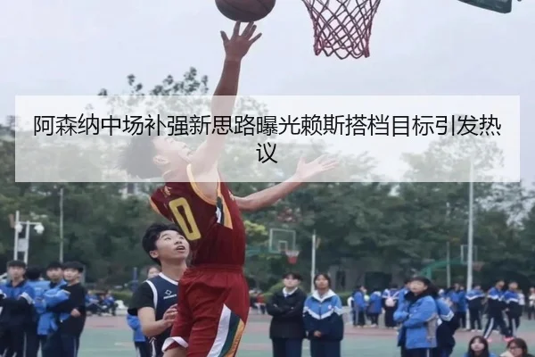 阿森纳中场补强新思路曝光赖斯搭档目标引发热议